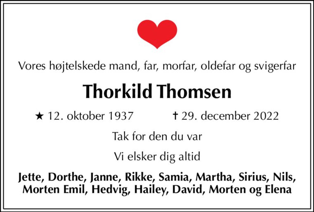 Vores højtelskede mand, far, morfar, oldefar og svigerfar
Thorkild Thomsen
* 12. oktober 1937            ✝ 29. december 2022
Tak for den du var
Vi elsker dig altid
Jette, Dorthe, Janne, Rikke, Samia, Martha, Sirius, Nils, Morten Emil, Hedvig, Hailey, David, Morten og Elena