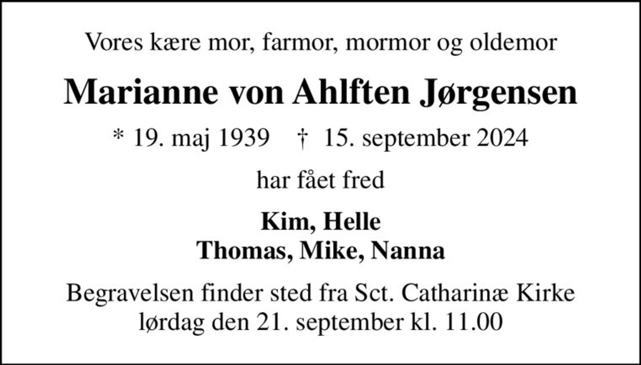 Vores kære mor, farmor, mormor og oldemor
Marianne von Ahlften Jørgensen
* 19. maj 1939    ✝ 15. september 2024
har fået fred
Kim, Helle Thomas, Mike, Nanna
Begravelsen finder sted fra Sct. Catharinæ Kirke  lørdag den 21. september kl. 11.00