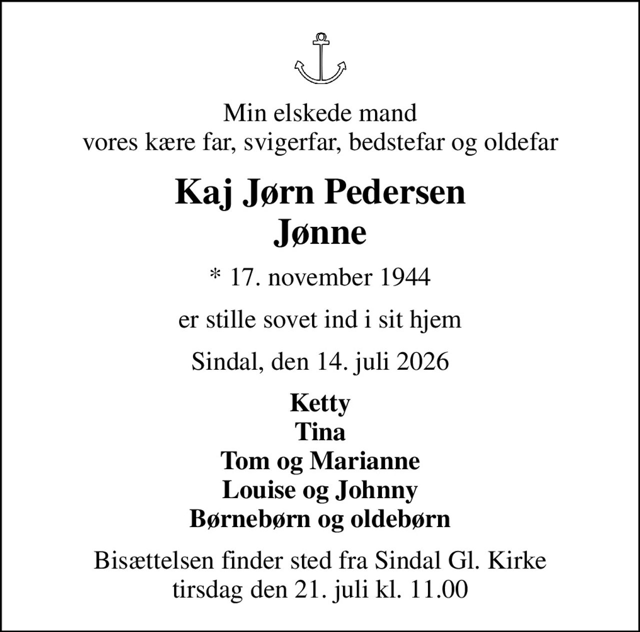 Min elskede mand vores kære far, svigerfar, bedstefar og oldefar
Kaj Jørn Pedersen Jønne
* 17. november 1944
er stille sovet ind i sit hjem
Sindal, den 14. juli 2026
Ketty Tina Tom og Marianne Louise og Johnny Børnebørn og oldebørn
Bisættelsen finder sted fra Sindal Gl. Kirke  tirsdag den 21. juli kl. 11.00