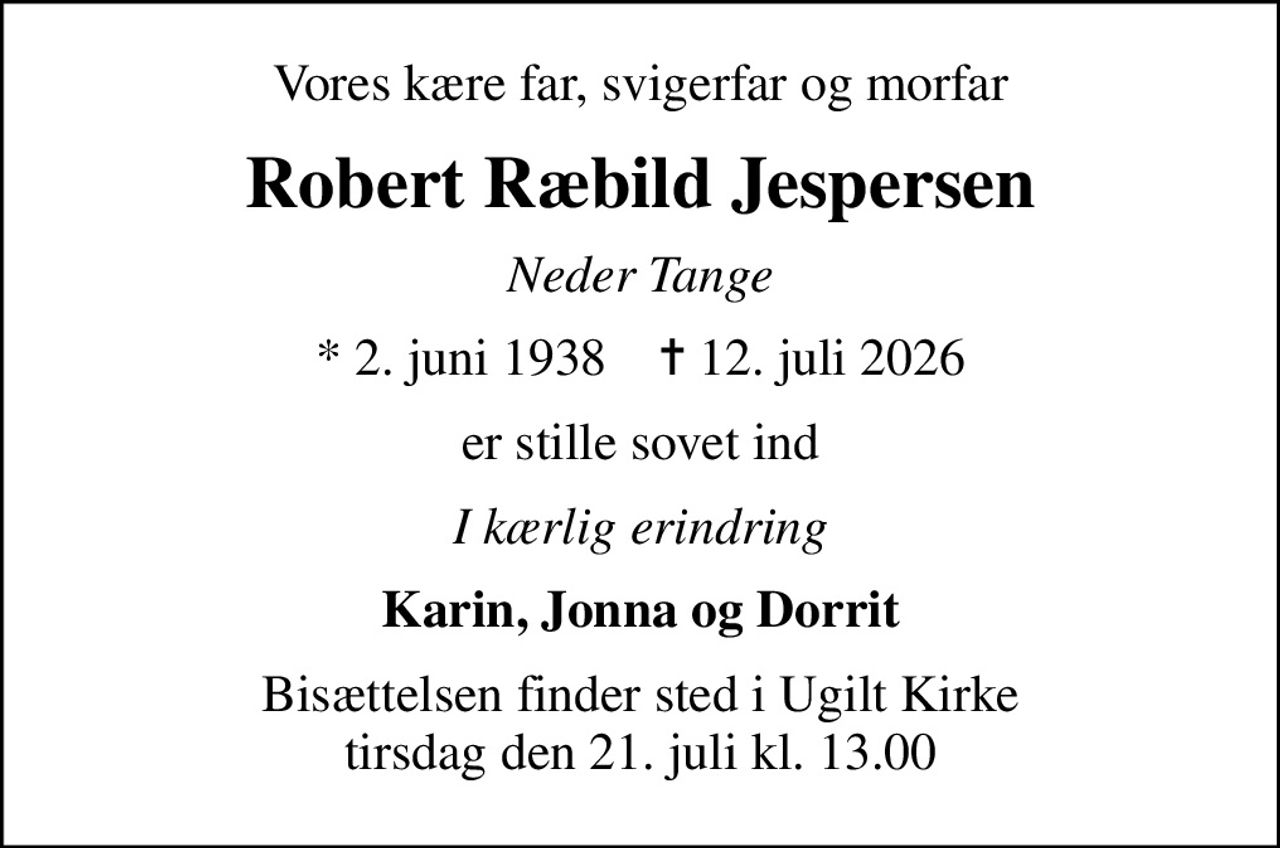 Vores kære far, svigerfar og morfar
Robert Ræbild Jespersen
Neder Tange
* 2. juni 1938    ✝ 12. juli 2026
er stille sovet ind
I kærlig erindring
Karin, Jonna og Dorrit
Bisættelsen finder sted i Ugilt Kirke  tirsdag den 21. juli kl. 13.00