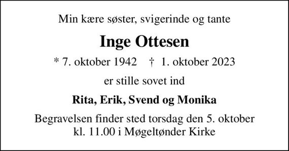 Min kære søster, svigerinde og tante
Inge Ottesen
* 7. oktober 1942    &#x271d; 1. oktober 2023
er stille sovet ind
Rita, Erik, Svend og Monika
Begravelsen finder sted torsdag den 5. oktober kl. 11.00 i Møgeltønder Kirke