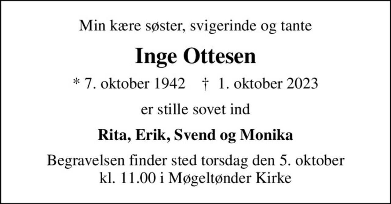 Min kære søster, svigerinde og tante
Inge Ottesen
* 7. oktober 1942    ✝ 1. oktober 2023
er stille sovet ind
Rita, Erik, Svend og Monika
Begravelsen finder sted torsdag den 5. oktober kl. 11.00 i Møgeltønder Kirke