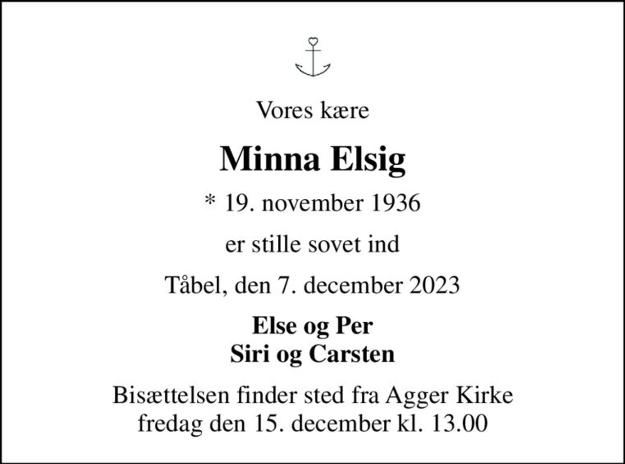 Vores kære
Minna Elsig
* 19. november 1936
er stille sovet ind
Tåbel, den 7. december 2023
Else og Per Siri og Carsten
Bisættelsen finder sted fra Agger Kirke  fredag den 15. december kl. 13.00