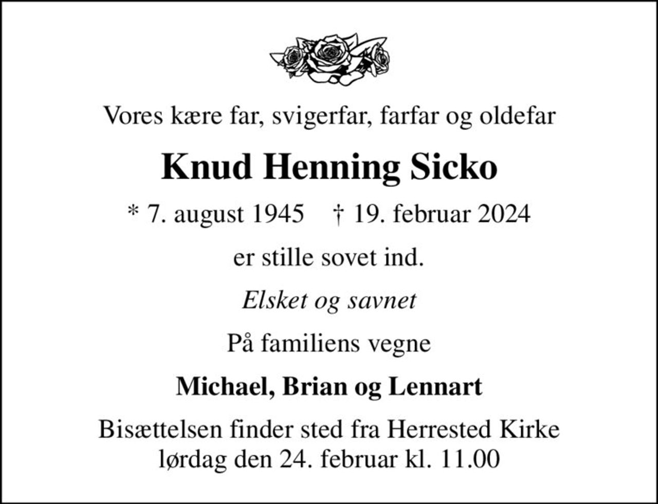 Vores kære far, svigerfar, farfar og oldefar
Knud Henning Sicko
* 7. august 1945    ✝ 19. februar 2024
er stille sovet ind.
Elsket og savnet
På familiens vegne
Michael, Brian og Lennart
Bisættelsen finder sted fra Herrested Kirke  lørdag den 24. februar kl. 11.00