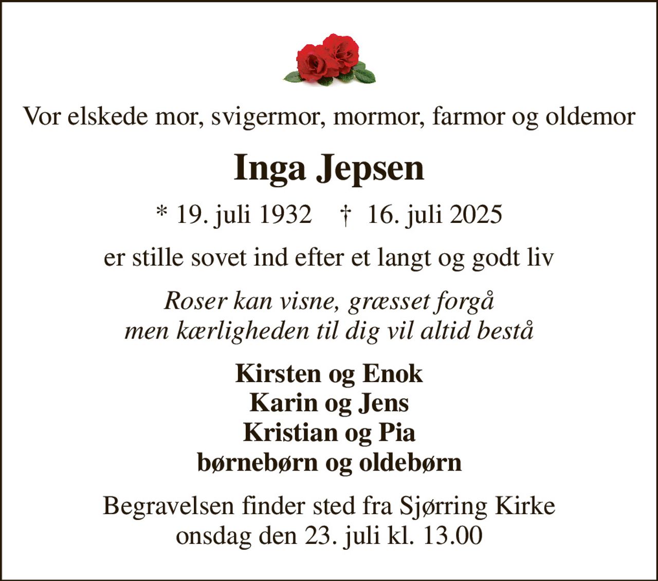 Vor elskede mor, svigermor, mormor, farmor og oldemor
Inga Jepsen
* 19. juli 1932    ✝ 16. juli 2025
er stille sovet ind efter et langt og godt liv
Roser kan visne, græsset forgå men kærligheden til dig vil altid bestå
Kirsten og Enok Karin og Jens Kristian og Pia børnebørn og oldebørn
Begravelsen finder sted fra Sjørring Kirke  onsdag den 23. juli kl. 13.00