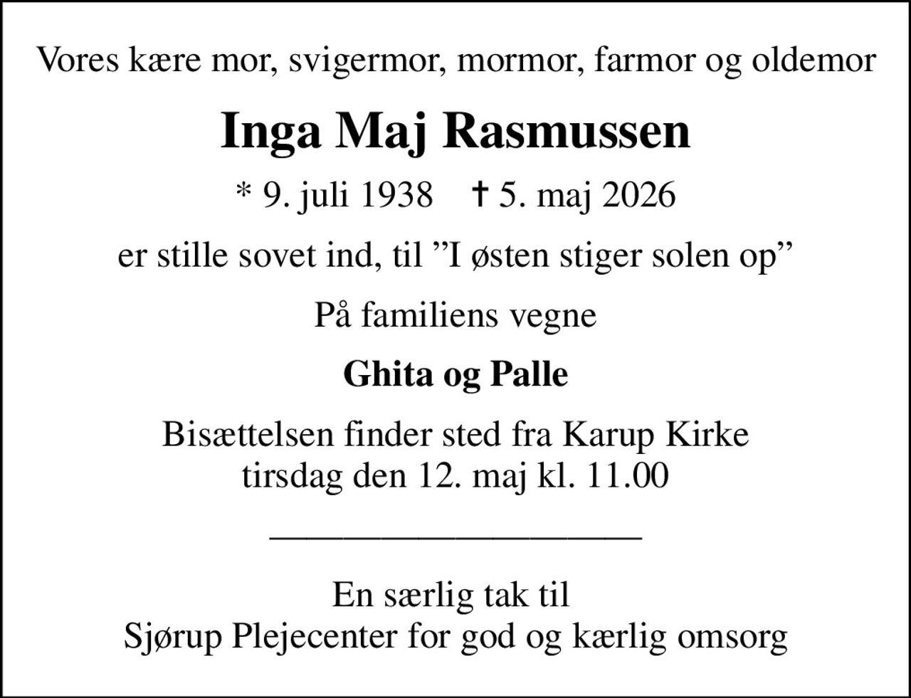 Vores kære mor, svigermor, mormor, farmor og oldemor
Inga Maj Rasmussen
* 9. juli 1938    ✝ 5. maj 2026
er stille sovet ind, til I østen stiger solen op
På familiens vegne
Ghita og Palle
Bisættelsen finder sted fra Karup Kirke  tirsdag den 12. maj kl. 11.00 
En særlig tak til  Sjørup Plejecenter for god og kærlig omsorg