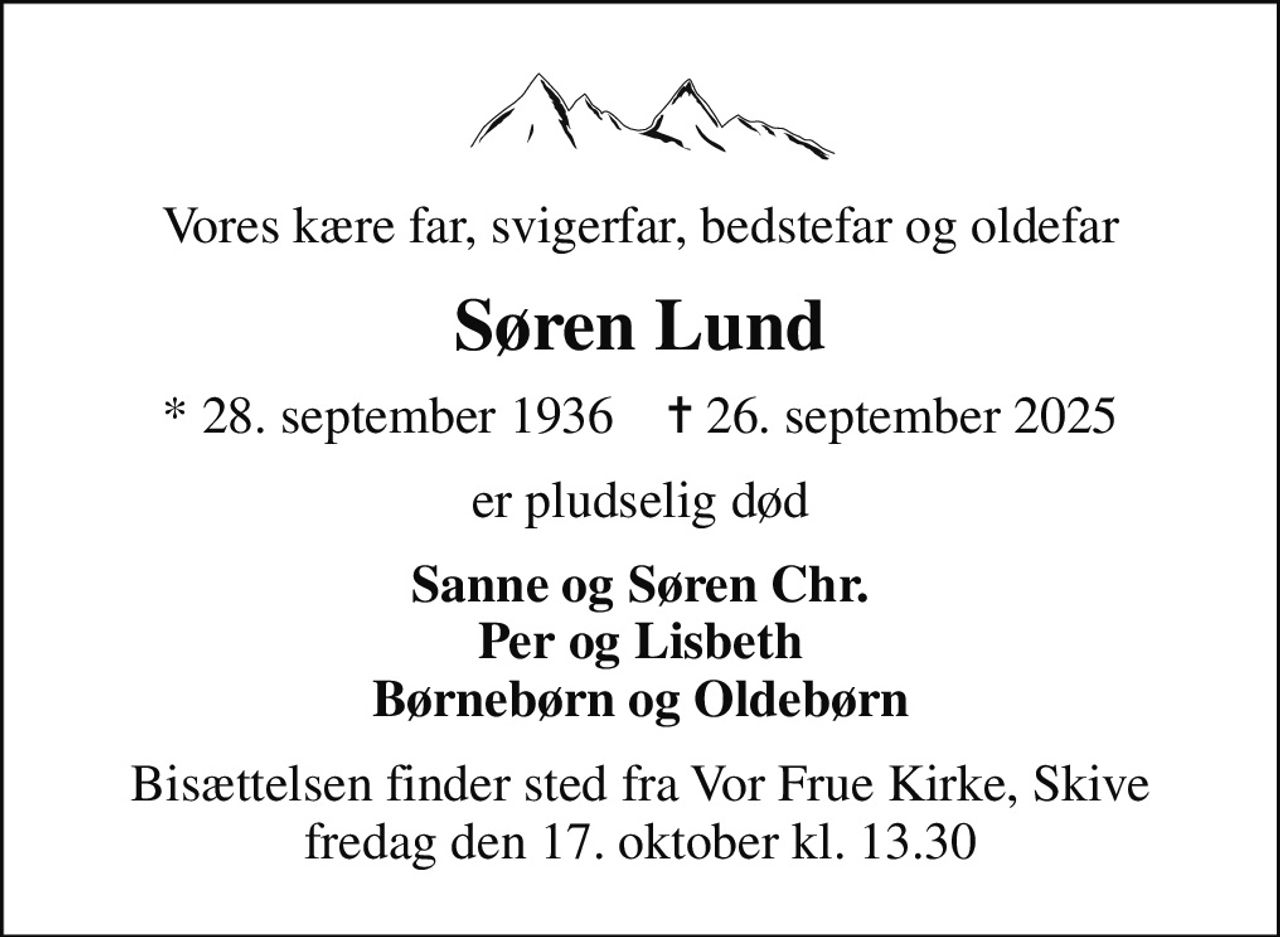 Vores kære far, svigerfar, bedstefar og oldefar
Søren Lund
* 28. september 1936    ✝ 26. september 2025
er pludselig død
Sanne og Søren Chr. Per og Lisbeth Børnebørn og Oldebørn
Bisættelsen finder sted fra Vor Frue Kirke, Skive  fredag den 17. oktober kl. 13.30