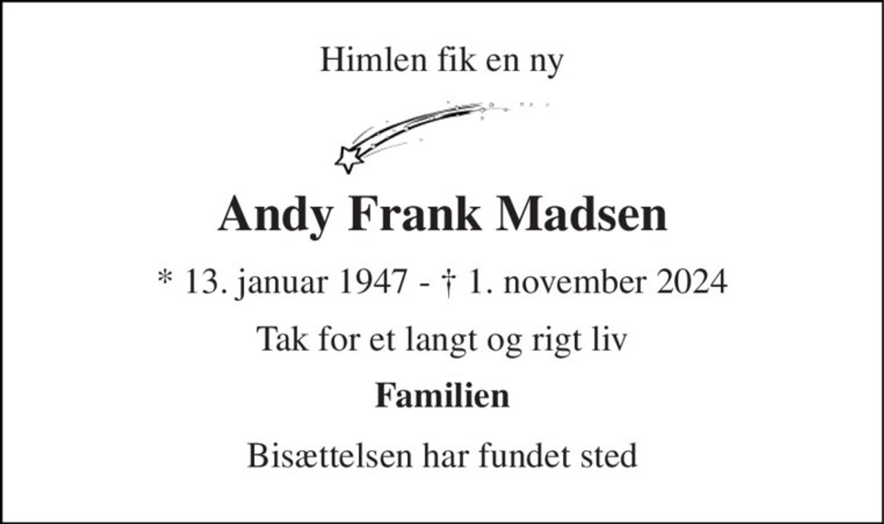 Himlen fik en ny 
Andy Frank Madsen 
*​ 13. januar 1947​ - † 1. november 2024 
Tak for et langt og rigt liv 
Familien 
Bisættelsen har fundet sted