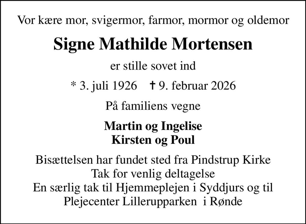 Vor kære mor, svigermor, farmor, mormor og oldemor
Signe Mathilde Mortensen
er stille sovet ind
* 3. juli 1926    ✝ 9. februar 2026
På familiens vegne
Martin og Ingelise Kirsten og Poul
Bisættelsen har fundet sted fra Pindstrup Kirke Tak for venlig deltagelse En særlig tak til Hjemmeplejen i Syddjurs og til Plejecenter Lillerupparken  i Rønde