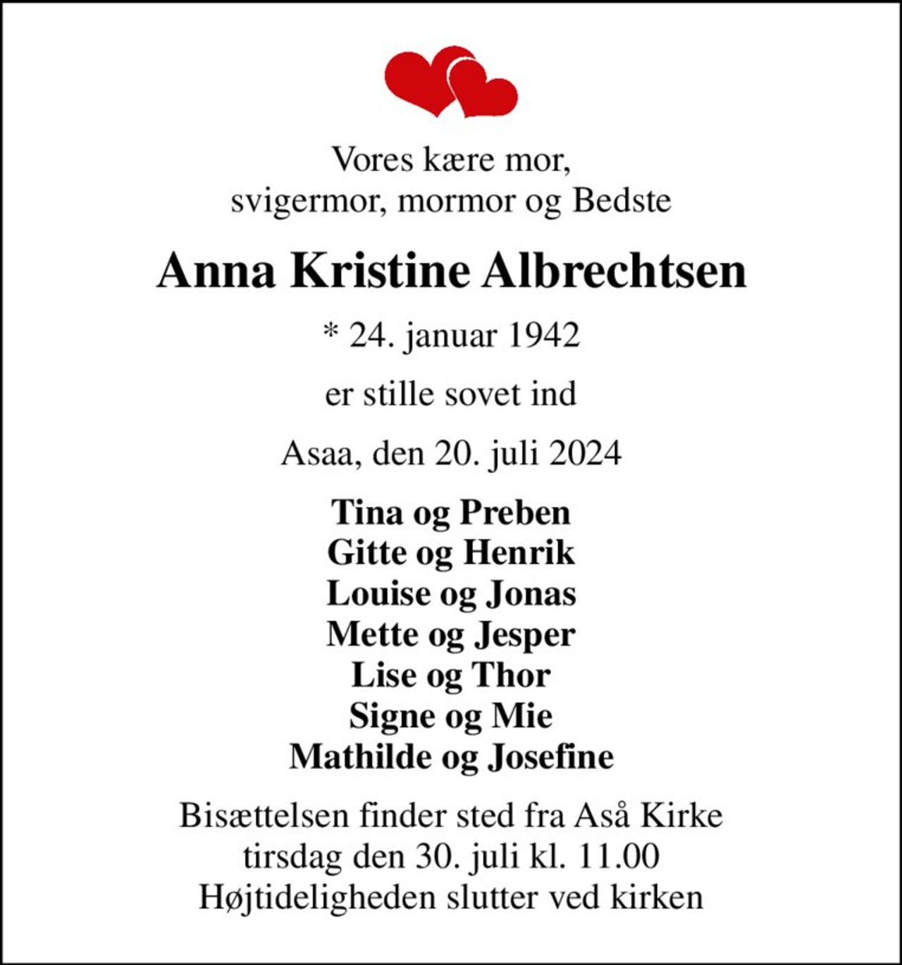 Vores kære mor, svigermor, mormor og Bedste
Anna Kristine Albrechtsen
* 24. januar 1942
er stille sovet ind
Asaa, den 20. juli 2024
Tina og Preben Gitte og Henrik Louise og Jonas Mette og Jesper Lise og Thor Signe og Mie Mathilde og Josefine
Bisættelsen finder sted fra Aså Kirke  tirsdag den 30. juli kl. 11.00  Højtideligheden slutter ved kirken