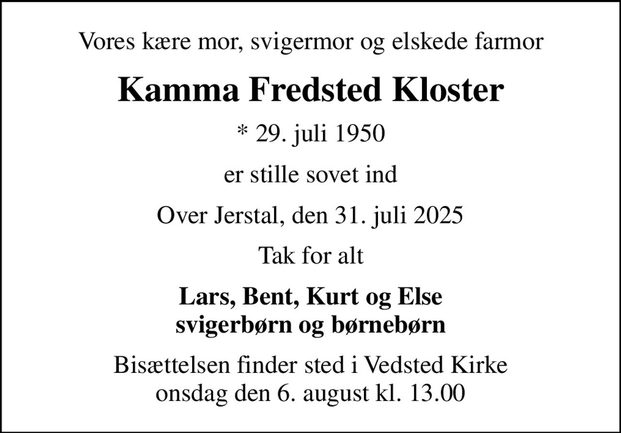 Vores kære mor, svigermor og elskede farmor
Kamma Fredsted Kloster
* 29. juli 1950
er stille sovet ind
Over Jerstal, den 31. juli 2025
Tak for alt
Lars, Bent, Kurt og Else svigerbørn og børnebørn
Bisættelsen finder sted i Vedsted Kirke  onsdag den 6. august kl. 13.00