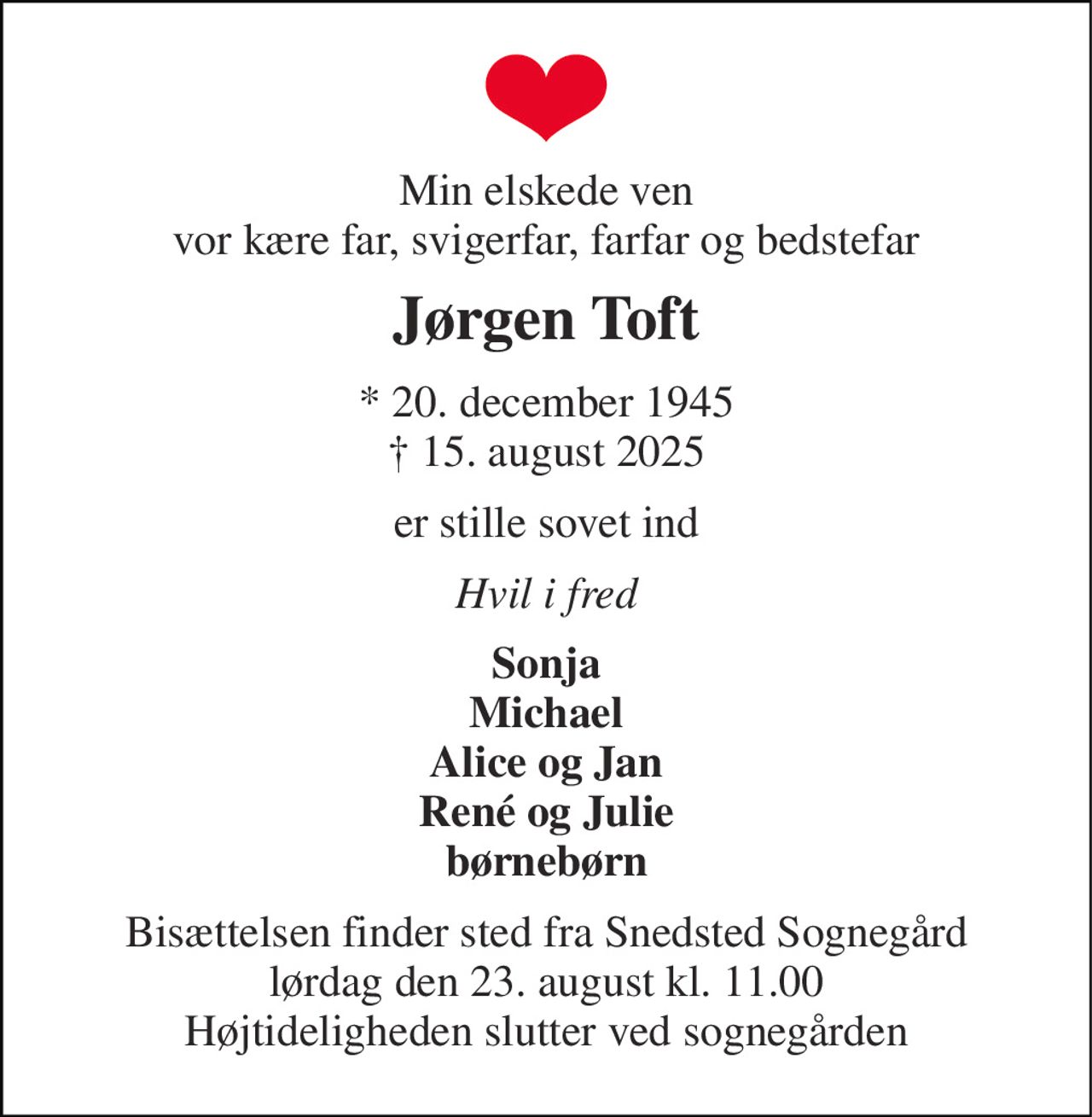 Min elskede ven vor kære far, svigerfar, farfar og bedstefar 
Jørgen Toft 
* 20. december 1945 † 15. august 2025 
er stille sovet ind 
Hvil i fred 
Sonja Michael Alice og Jan René og Julie børnebørn 
Bisættelsen finder sted fra Snedsted Sognegård lørdag den 23. august kl. 11.00 Højtideligheden slutter ved sognegården