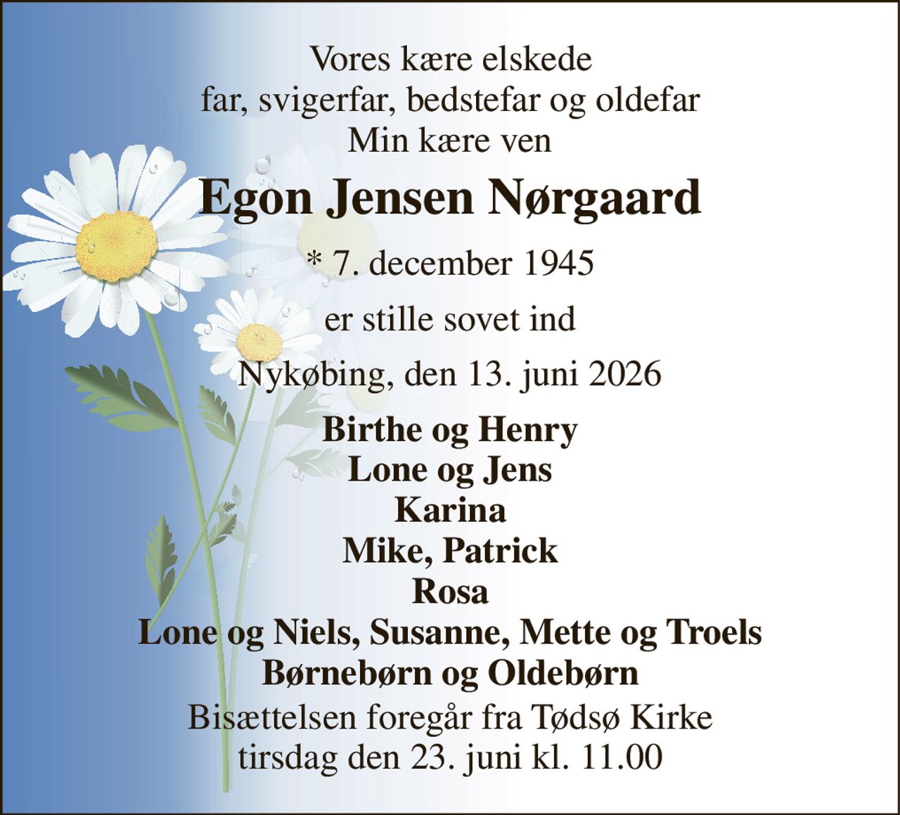 Vores kære elskede far, svigerfar, bedstefar og oldefar Min kære ven 
Egon Jensen Nørgaard 
* 7. december 1945 
er stille sovet ind 
Nykøbing, den 13. juni 2026 
Birthe og Henry Lone og Jens Karina Mike, Patrick Rosa Lone og Niels, Susanne, Mette og Troels Børnebørn og Oldebørn 
Bisættelsen foregår fra Tødsø Kirke tirsdag den 23. juni kl. 11.00