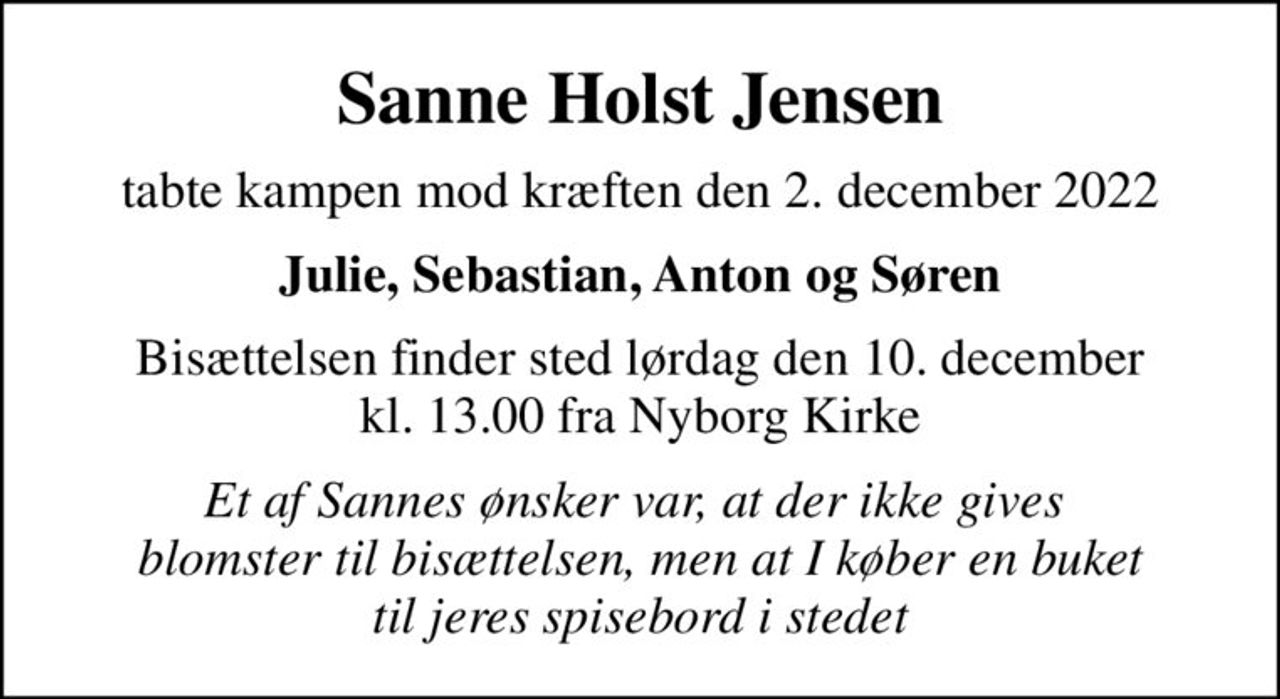 Sanne Holst Jensen
tabte kampen mod kræften den 2. december 2022
Julie, Sebastian, Anton og Søren
Bisættelsen finder sted lørdag den 10. december kl. 13.00 fra Nyborg Kirke
Et af Sannes ønsker var, at der ikke gives  blomster til bisættelsen, men at I køber en buket til jeres spisebord i stedet
