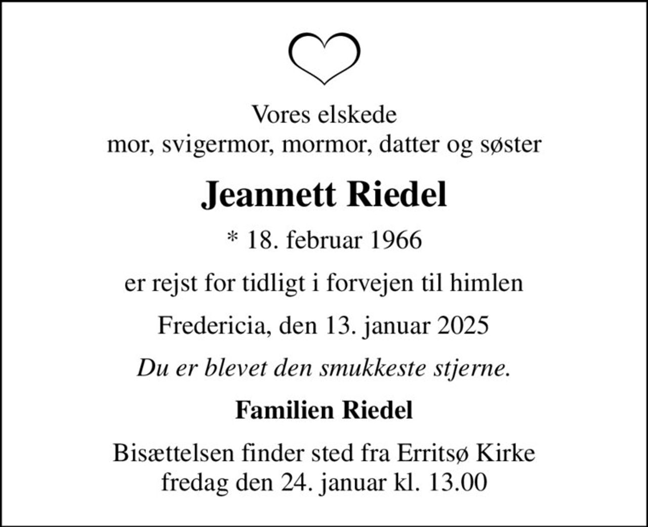 Vores elskede mor, svigermor, mormor, datter og søster
Jeannett Riedel
* 18. februar 1966
er rejst for tidligt i forvejen til himlen
Fredericia, den 13. januar 2025
Du er blevet den smukkeste stjerne.
Familien Riedel
Bisættelsen finder sted fra Erritsø Kirke  fredag den 24. januar kl. 13.00