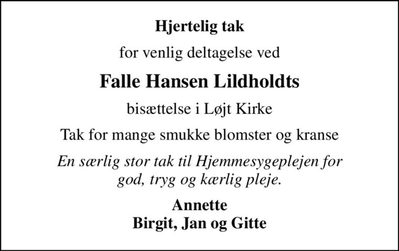 Hjertelig tak
for venlig deltagelse ved
Falle Hansen Lildholdts
 bisættelse i Løjt Kirke 
Tak for mange smukke blomster og kranse
En særlig stor tak til Hjemmesygeplejen for  god, tryg og kærlig pleje. 
Annette Birgit, Jan og Gitte