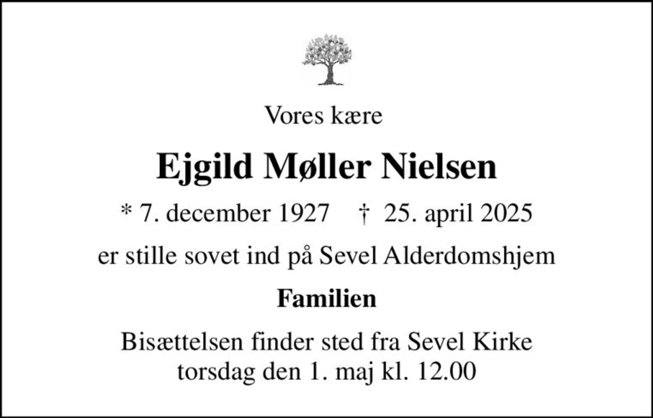 Vores kære 
Ejgild Møller Nielsen
* 7. december 1927    ✝ 25. april 2025
er stille sovet ind på Sevel Alderdomshjem
Familien
Bisættelsen finder sted fra Sevel Kirke  torsdag den 1. maj kl. 12.00