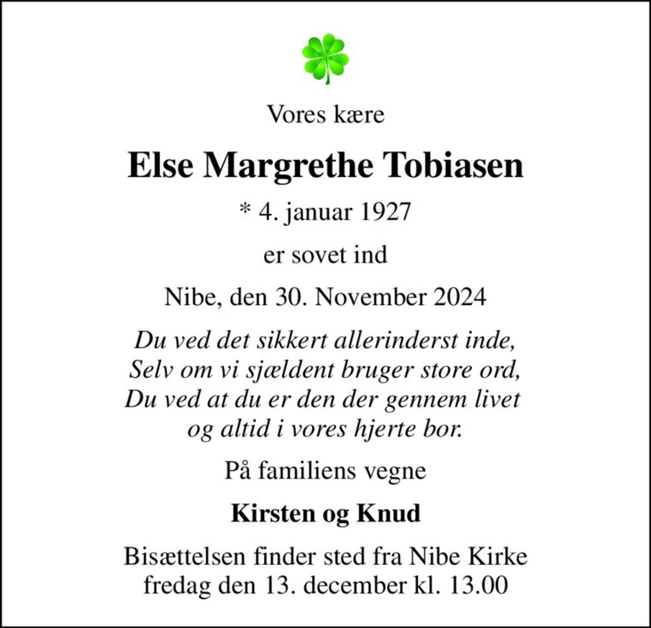 Vores kære
Else Margrethe Tobiasen
* 4. januar 1927
er sovet ind
Nibe, den 30. November 2024
Du ved det sikkert allerinderst inde, Selv om vi sjældent bruger store ord, Du ved at du er den der gennem livet  og altid i vores hjerte bor.
På familiens vegne
Kirsten og Knud
Bisættelsen finder sted fra Nibe Kirke  fredag den 13. december kl. 13.00