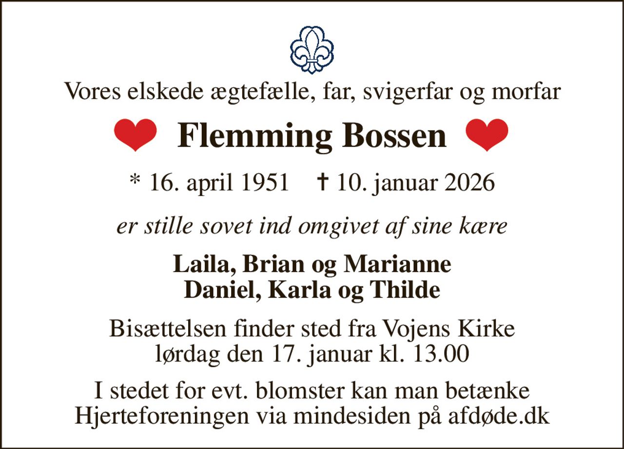 Vores elskede ægtefælle, far, svigerfar og morfar 
Flemming Bossen 
*​ 16. april 1951​    ✝​ 10. januar 2026 
er stille sovet ind omgivet af sine kære 
Laila, Brian og Marianne Daniel, Karla og Thilde 
Bisættelsen​ finder sted fra Vojens Kirke​ lørdag den 17. januar​ kl. 13.00 
I stedet for evt. blomster kan man betænke Hjerteforeningen via mindesiden på afdøde.dk