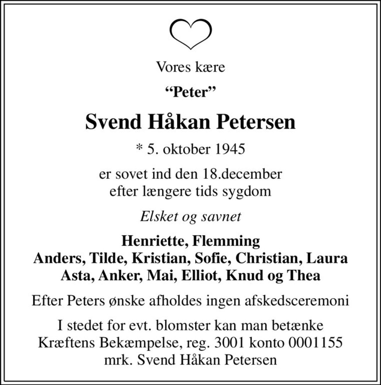 Vores kære
Peter
Svend Håkan Petersen
* 5. oktober 1945
er sovet ind den 18.december efter længere tids sygdom
Elsket og savnet
Henriette, Flemming Anders, Tilde, Kristian, Sofie, Christian, Laura Asta, Anker, Mai, Elliot, Knud og Thea
Efter Peters ønske afholdes ingen afskedsceremoni
I stedet for evt. blomster kan man betænke
					Kræftens Bekæmpelse reg.3001konto0001155mrk. Svend
					Håkan Petersen