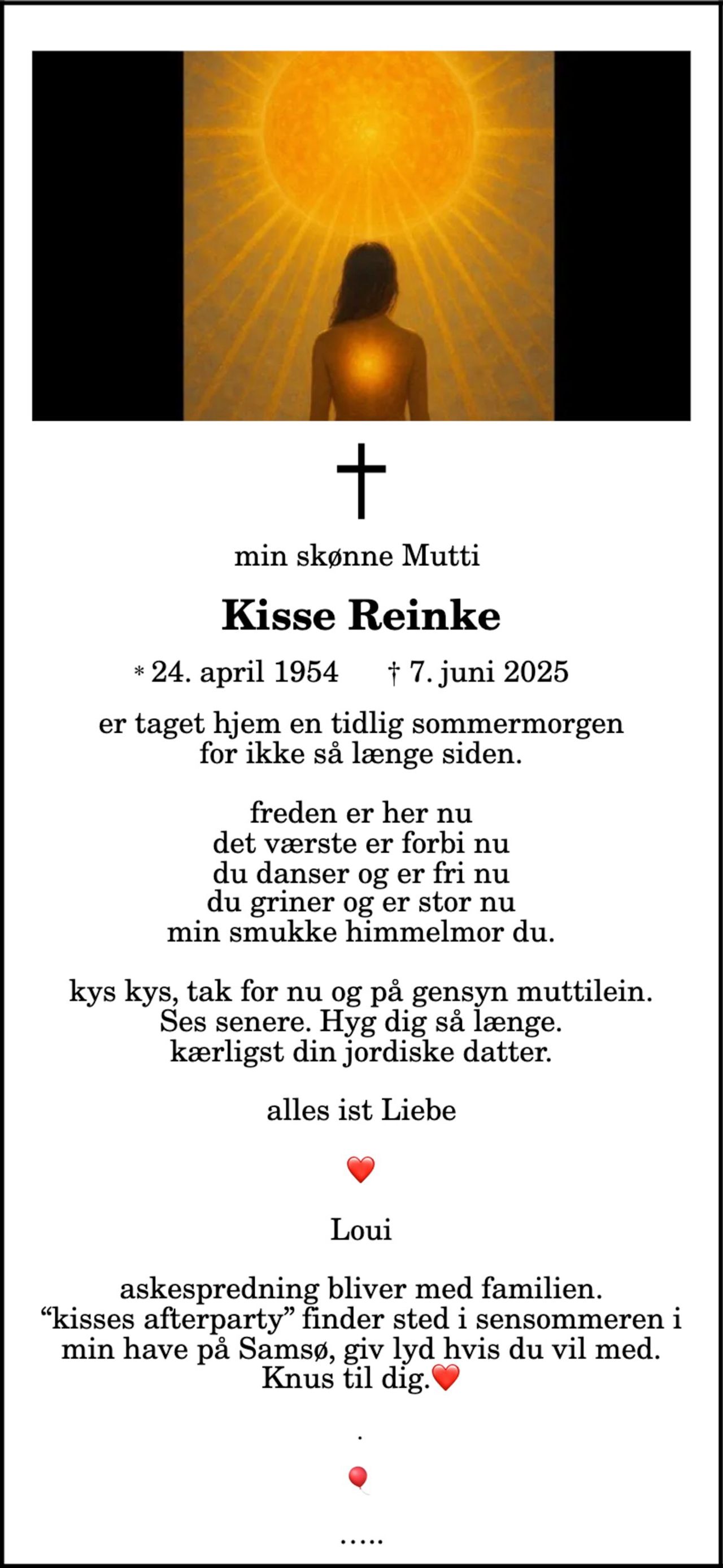 Kisse Reinke 
* 24. april 1954 
er stille sovet ind min skønne Mutti
Kisse Reinke
* 24. april 1954 † 7. juni 2025
er taget hjem en tidlig sommermorgen
for ikke så længe siden.
freden er her nu
det værste er forbi nu
du danser og er fri nu
du griner og er stor nu
min smukke himmelmor du.
kys kys, tak for nu og på gensyn muttilein.
Ses senere. Hyg dig så længe.
kærligst din jordiske datter.
alles ist Liebe
Loui
askespredning bliver med familien.
“kisses afterparty” finder sted i sensommeren i
min have på Samsø, giv lyd hvis du vil med.
Knus til dig.
Frederiksberg, den 7. juni 2025 
På familiens vegne