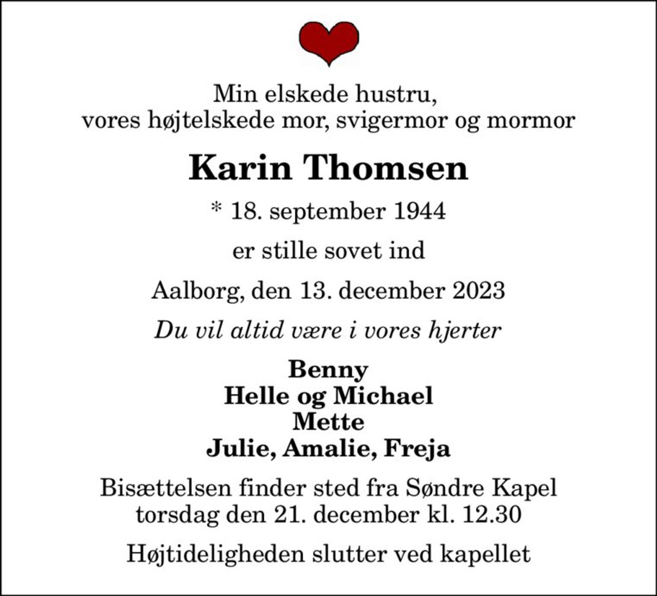 Min elskede hustru,  vores højtelskede mor, svigermor og mormor
Karin Thomsen
* 18. september 1944
er stille sovet ind
Aalborg, den 13. december 2023
Du vil altid være i vores hjerter
Benny Helle og Michael Mette Julie, Amalie, Freja
Bisættelsen finder sted fra Søndre Kapel  torsdag den 21. december kl. 12.30  Højtideligheden slutter ved kapellet