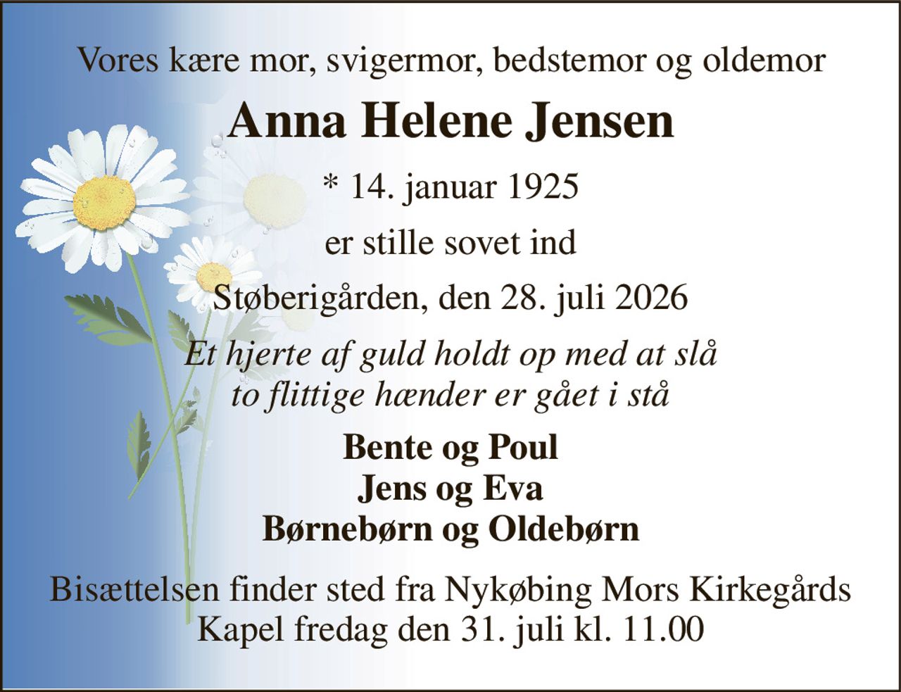 Vores kære mor, svigermor, bedstemor og oldemor 
Anna Helene Jensen 
*​ 14. januar 1925 
er stille sovet ind 
Støberigården, den 28. juli 2026 
Et hjerte af guld holdt op med at slå to flittige hænder er gået i stå 
Bente og Poul Jens og Eva Børnebørn og Oldebørn 
Bisættelsen​ finder sted fra Nykøbing Mors Kirkegårds​ Kapel fredag den 31. juli​ kl. 11.00