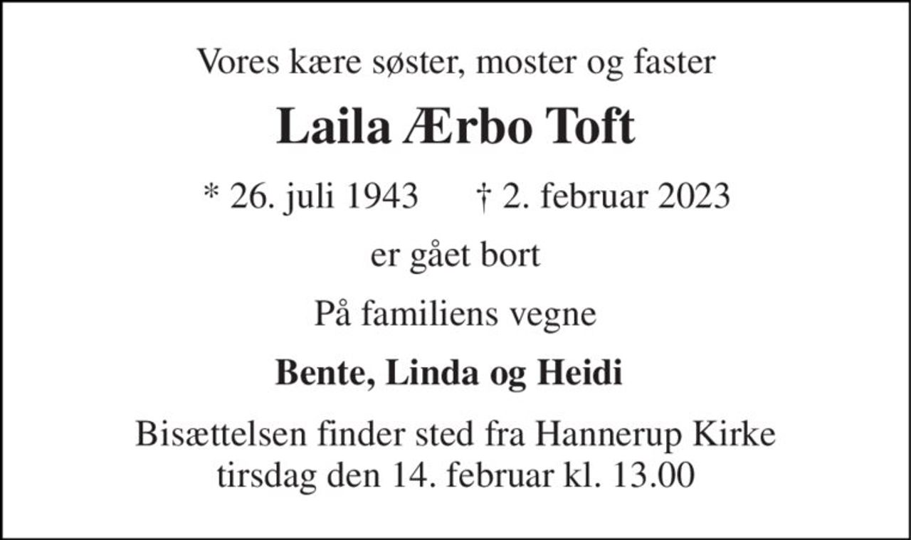 Vores kære søster, moster og faster 
Laila Ærbo Toft 
* 26. juli 1943 
† 2. februar 2023 
er gået bort 
På familiens vegne 
Bente, Linda og Heidi 
Bisættelsen​ finder sted fra Hannerup Kirke​ tirsdag den 14. februar​ kl. 13.00
