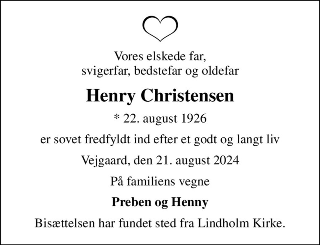 Vores elskede far, svigerfar, bedstefar og oldefar
Henry Christensen
* 22. august 1926
er sovet fredfyldt ind efter et godt og langt liv
Vejgaard, den 21. august 2024
På familiens vegne
Preben og Henny
Bisættelsen har fundet sted fra Lindholm Kirke.