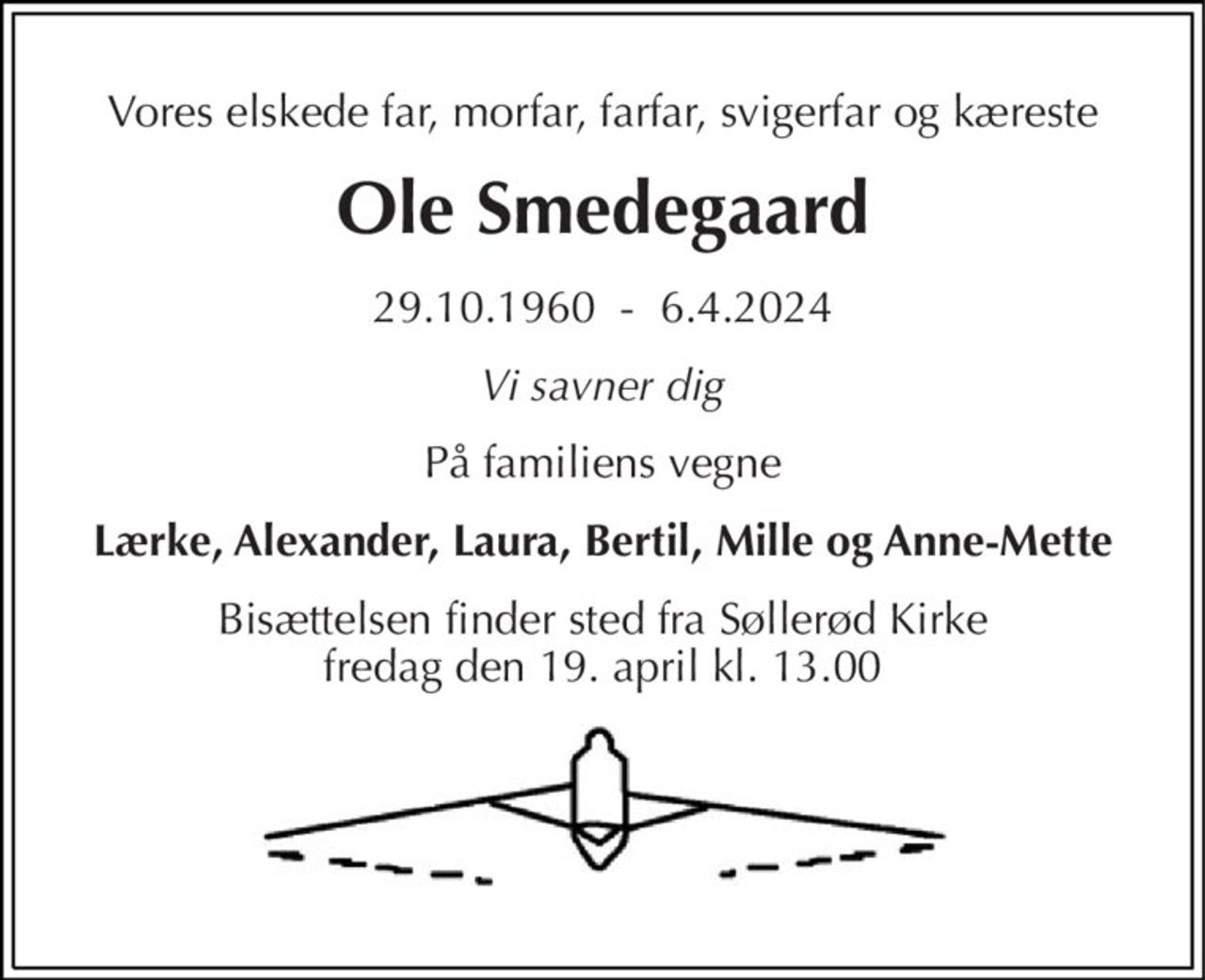 Vores elskede far, morfar, farfar, svigerfar og kæreste 
Ole Smedegaard 
29.10.1960  -  6.4.2024 
Vi savner dig 
På familiens vegne 
Lærke, Alexander, Laura, Bertil, Mille og Anne-Mette 
Bisættelsen finder sted fra Søllerød Kirke fredag den 19. april kl. 13.00