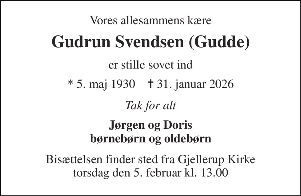 Vores allesammens kære 
Gudrun Svendsen (Gudde) 
er stille sovet ind 
★ 5. maj 1930    ✝ 31. januar 2026 
Tak for alt 
Jørgen og Doris børnebørn og oldebørn 
Bisættelsen finder sted fra Gjellerup Kirke torsdag den 5. februar kl. 13.00