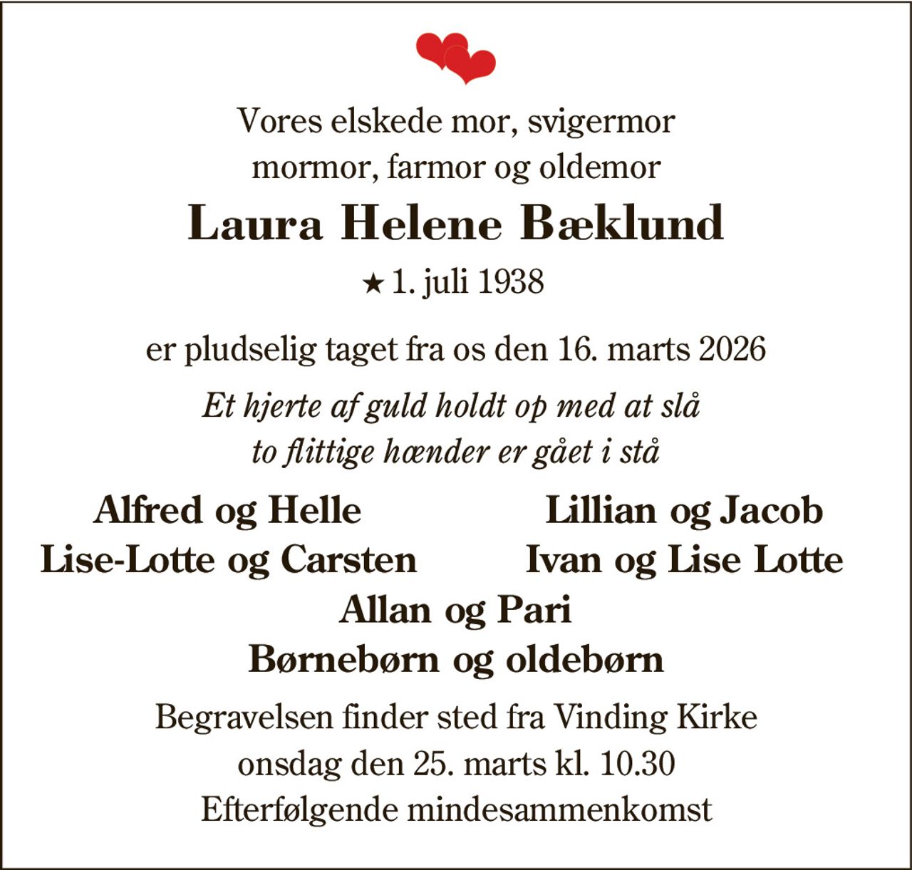 Vores elskede mor, svigermor
mormor, farmor og oldemor
Laura Helene Bæklund
*
1. juli 1938
er pludselig taget fra os den 16. marts 2026
Et hjerte af guld holdt op med at slå
to flittige hænder er gået i stå
Alfred og Helle
Lillian og Jacob
Lise-Lotte og Carsten
Ivan og Lise Lotte
Allan og Pari
Børnebørn og oldebørn
Begravelsen finder sted fra Vinding Kirke
onsdag den 25. marts kl. 10.30
Efterfølgende mindesammenkomst