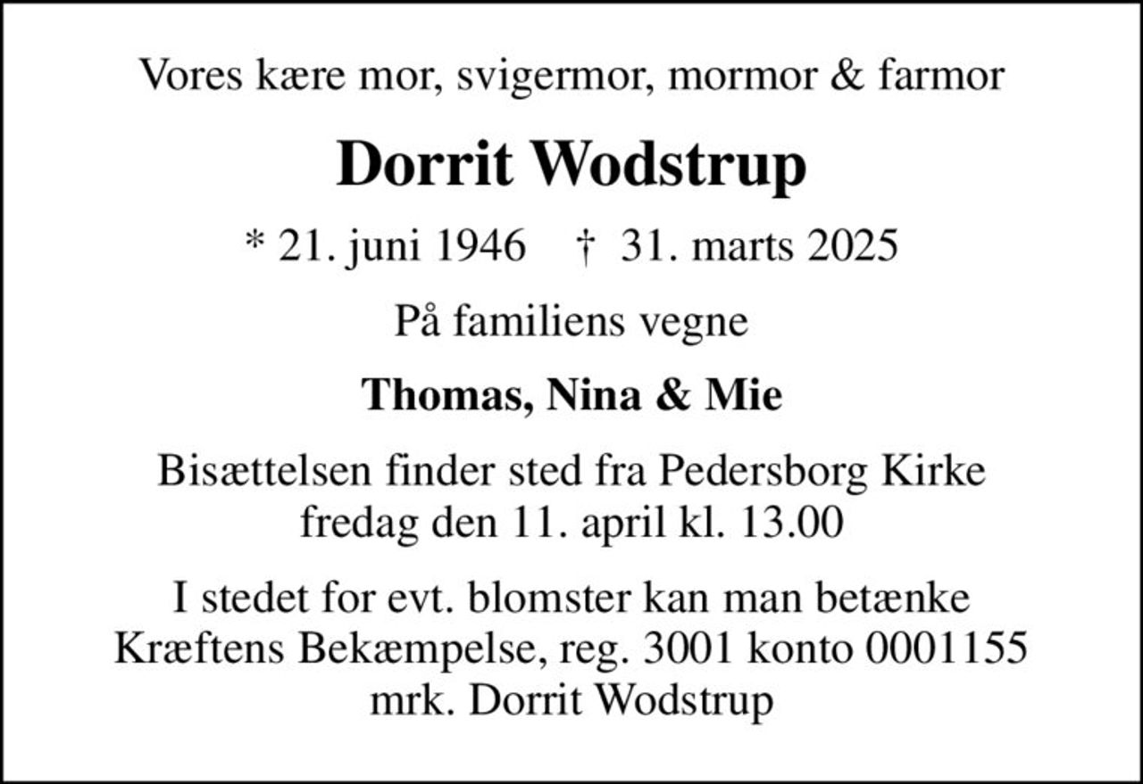 Vores kære mor, svigermor, mormor & farmor
Dorrit Wodstrup
* 21. juni 1946    ✝ 31. marts 2025
På familiens vegne
Thomas, Nina & Mie
Bisættelsen finder sted fra Pedersborg Kirke  fredag den 11. april kl. 13.00 
I stedet for evt. blomster kan man betænke
					Kræftens Bekæmpelse reg.3001konto0001155mrk. Dorrit
					Wodstrup