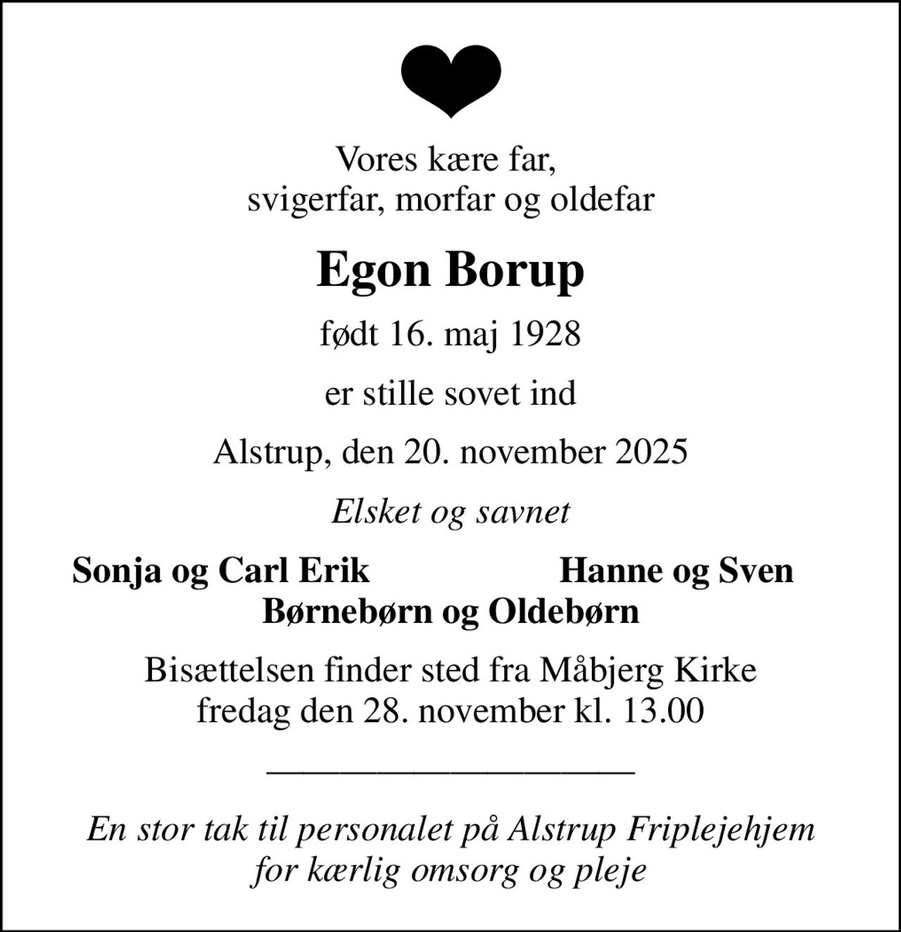 Vores kære far,  svigerfar, morfar og oldefar
Egon Borup
født 16. maj 1928
er stille sovet ind
Alstrup, den 20. november 2025
Elsket og savnet
Sonja og Carl Erik 
Hanne og Sven
Bisættelsen finder sted fra Måbjerg Kirke  fredag den 28. november kl. 13.00 
En stor tak til personalet på Alstrup Friplejehjem  for kærlig omsorg og pleje