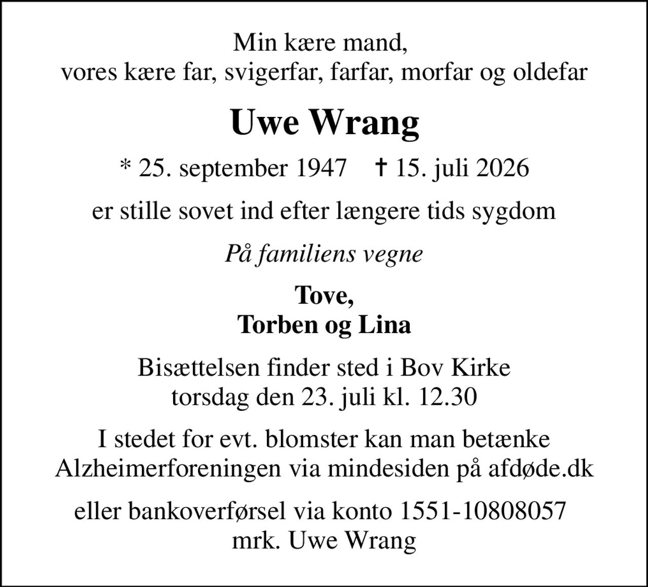 Min kære mand,  vores kære far, svigerfar, farfar, morfar og oldefar
Uwe Wrang
* 25. september 1947    ✝ 15. juli 2026
er stille sovet ind efter længere tids sygdom
På familiens vegne
Tove, Torben og Lina
Bisættelsen finder sted i Bov Kirke  torsdag den 23. juli kl. 12.30 
I stedet for evt. blomster kan man betænke
					Alzheimerforeningen via mindesiden på afdøde.dk
eller bankoverførsel via konto 1551-10808057  mrk. Uwe Wrang