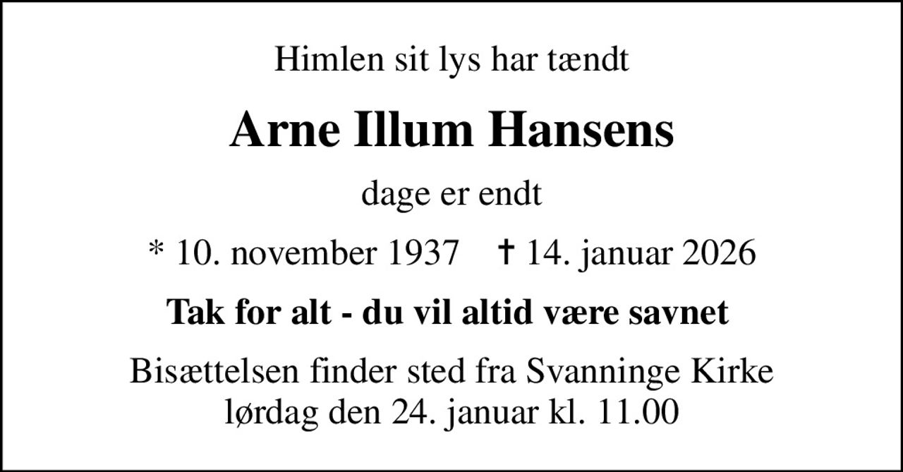 Himlen sit lys har tændt
Arne Illum Hansens
dage er endt
* 10. november 1937    ✝ 14. januar 2026
Tak for alt - du vil altid være savnet 
Bisættelsen finder sted fra Svanninge Kirke  lørdag den 24. januar kl. 11.00