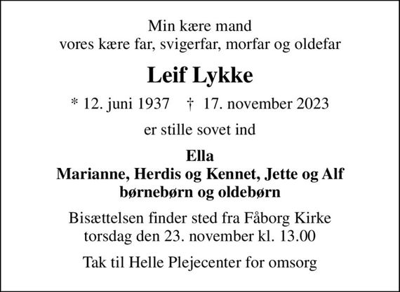 Min kære mand vores kære far, svigerfar, morfar og oldefar
Leif Lykke
* 12. juni 1937    &#x271d; 17. november 2023
er stille sovet ind
Ella Marianne, Herdis og Kennet, Jette og Alf børnebørn og oldebørn
Bisættelsen finder sted fra Fåborg Kirke  torsdag den 23. november kl. 13.00 
Tak til Helle Plejecenter for omsorg