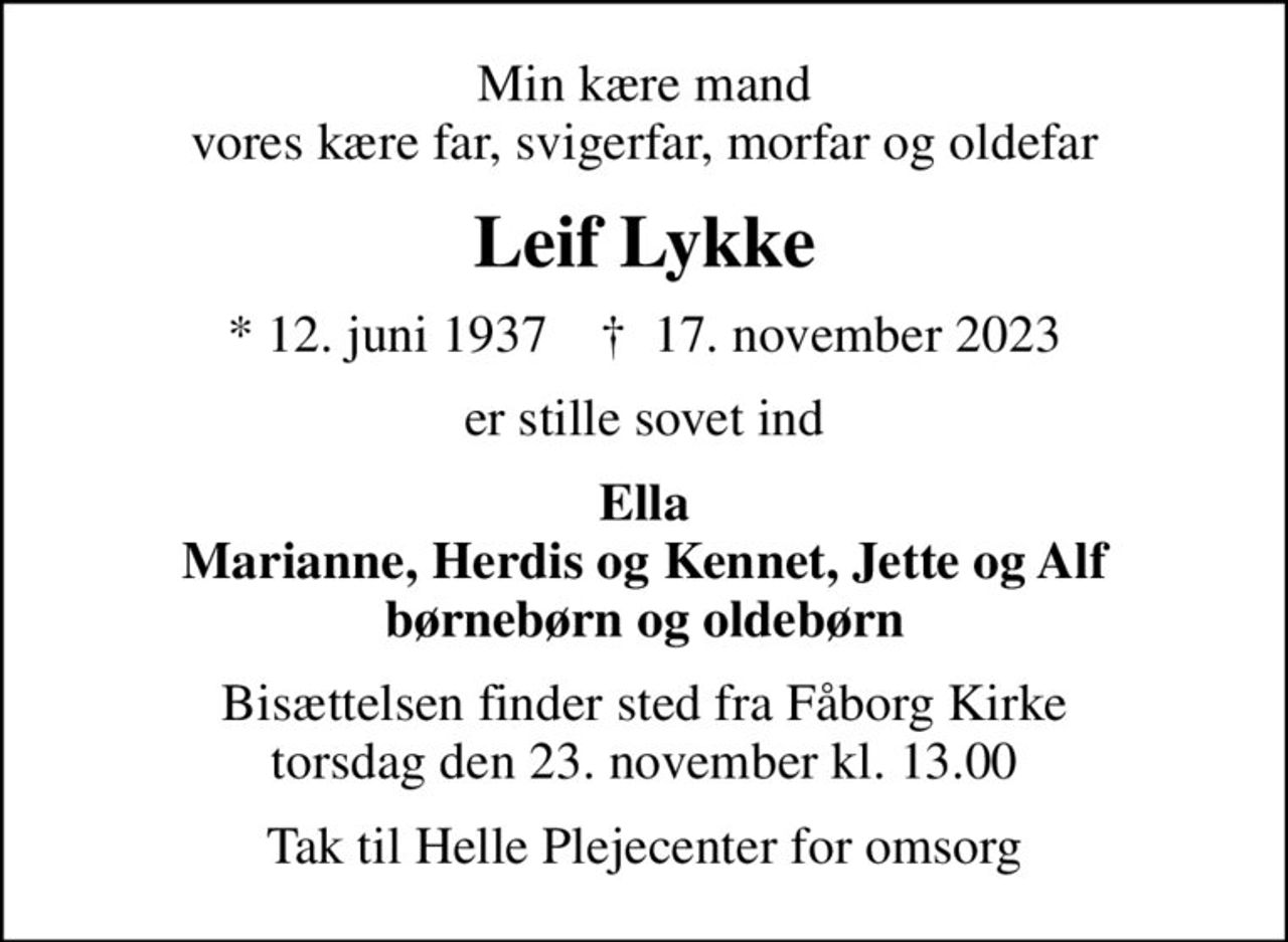 Min kære mand vores kære far, svigerfar, morfar og oldefar
Leif Lykke
* 12. juni 1937    ✝ 17. november 2023
er stille sovet ind
Ella Marianne, Herdis og Kennet, Jette og Alf børnebørn og oldebørn
Bisættelsen finder sted fra Fåborg Kirke  torsdag den 23. november kl. 13.00 
Tak til Helle Plejecenter for omsorg