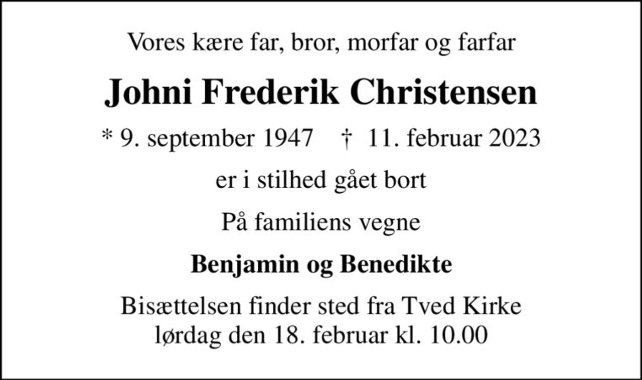 Vores kære far, bror, morfar og farfar
Johni Frederik Christensen
* 9. september 1947    ✝ 11. februar 2023
er i stilhed gået bort
På familiens vegne
Benjamin og Benedikte
Bisættelsen finder sted fra Tved Kirke  lørdag den 18. februar kl. 10.00