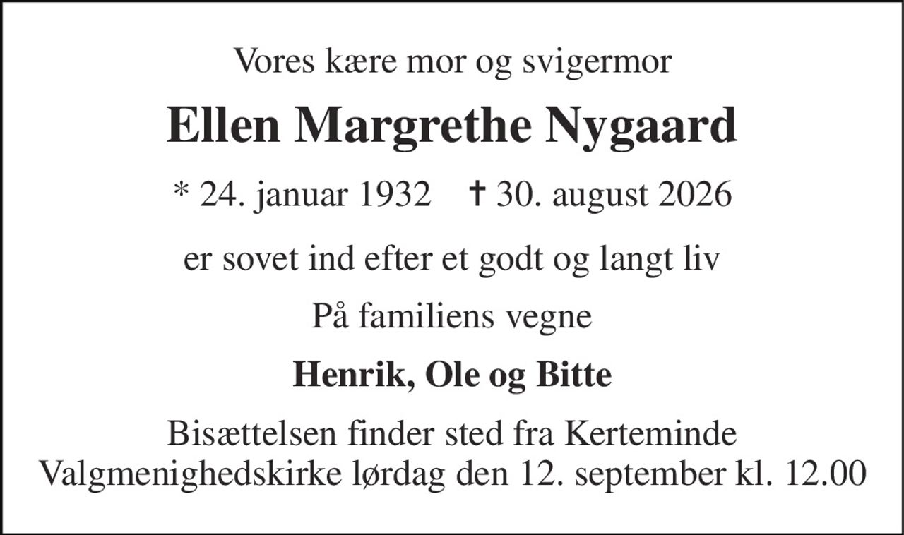 Vores kære mor og svigermor 
Ellen Margrethe Nygaard 
*​ 24. januar 1932​    ✝​ 30. august 2026 
er sovet ind efter et godt og langt liv 
På familiens vegne 
Henrik, Ole og Bitte 
Bisættelsen​ finder sted fra Kerteminde Valgmenighedskirke lørdag den 12. september​ kl. 12.00