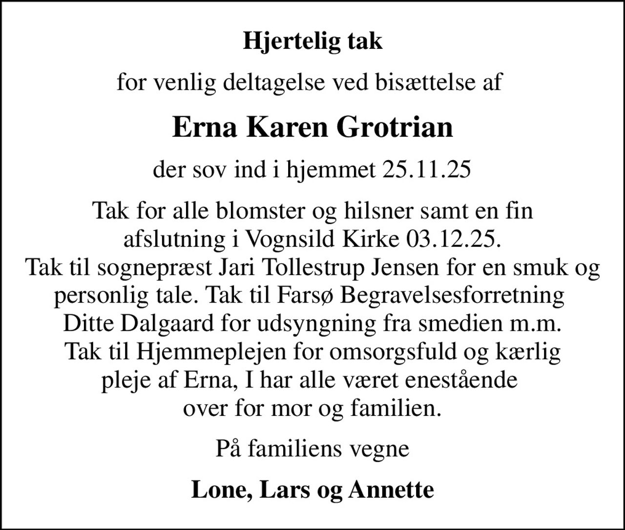 Hjertelig tak
for venlig deltagelse ved bisættelse af 
Erna Karen Grotrian
der sov ind i hjemmet 25.11.25
Tak for alle blomster og hilsner samt en fin afslutning i Vognsild Kirke 03.12.25. Tak til sognepræst Jari Tollestrup Jensen for en smuk og personlig tale. Tak til Farsø Begravelsesforretning  Ditte Dalgaard for udsyngning fra smedien m.m. Tak til Hjemmeplejen for omsorgsfuld og kærlig pleje af Erna, I har alle været enestående  over for mor og familien.
På familiens vegne
Lone, Lars og Annette
