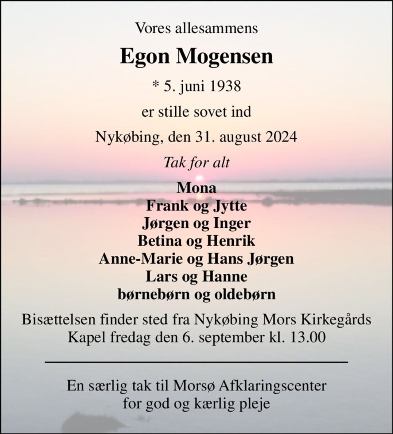 Vores allesammens 
Egon Mogensen 
* 5. juni 1938 
er stille sovet ind 
Nykøbing, den 31. august 2024 
Tak for alt 
Mona Frank og Jytte Jørgen og Inger Betina og Henrik Anne-Marie og Hans Jørgen Lars og Hanne børnebørn og oldebørn 
Bisættelsen finder sted fra Nykøbing Mors Kirkegårds Kapel fredag den 6. september kl. 13.00 
En særlig tak til Morsø Afklaringscenter for god og kærlig pleje