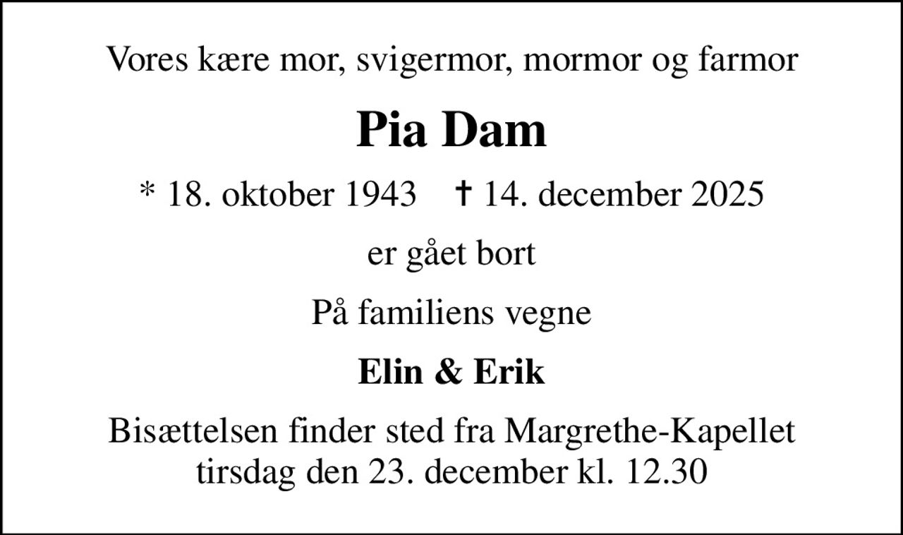 Vores kære mor, svigermor, mormor og farmor
Pia Dam
* 18. oktober 1943    ✝ 14. december 2025
er gået bort
På familiens vegne
Elin & Erik
Bisættelsen finder sted fra Margrethe-Kapellet  tirsdag den 23. december kl. 12.30
