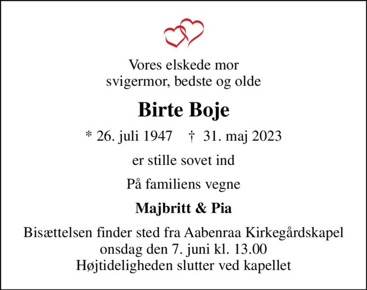 Vores elskede mor svigermor, bedste og olde
Birte Boje
* 26. juli 1947    ✝ 31. maj 2023
er stille sovet ind
På familiens vegne
Majbritt & Pia
Bisættelsen finder sted fra Aabenraa Kirkegårdskapel  onsdag den 7. juni kl. 13.00  Højtideligheden slutter ved kapellet