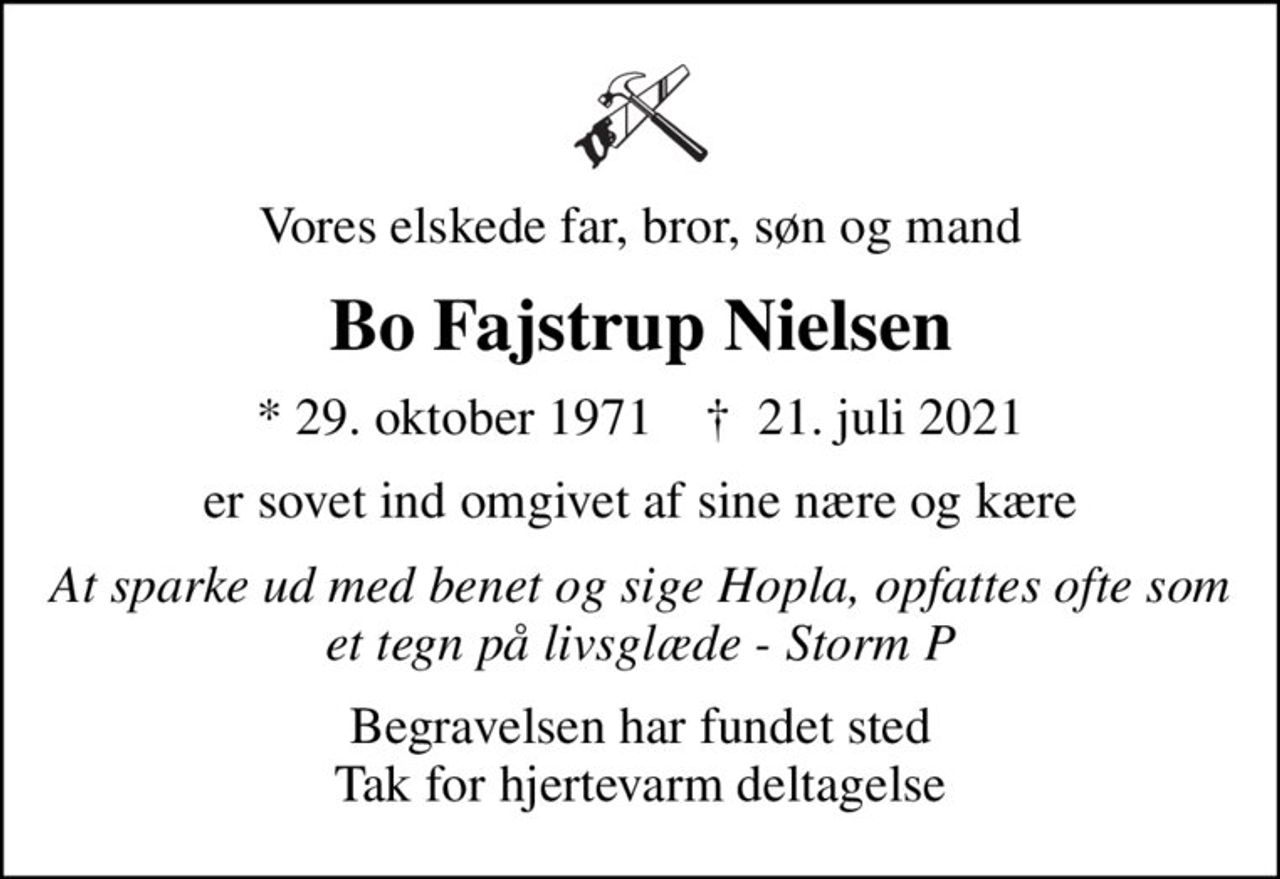 Vores elskede far, bror, søn og mand
Bo Fajstrup Nielsen
* 29. oktober 1971    ✝ 21. juli 2021
er sovet ind omgivet af sine nære og kære
At sparke ud med benet og sige Hopla, opfattes ofte som et tegn på livsglæde - Storm P
Begravelsen har fundet sted Tak for hjertevarm deltagelse