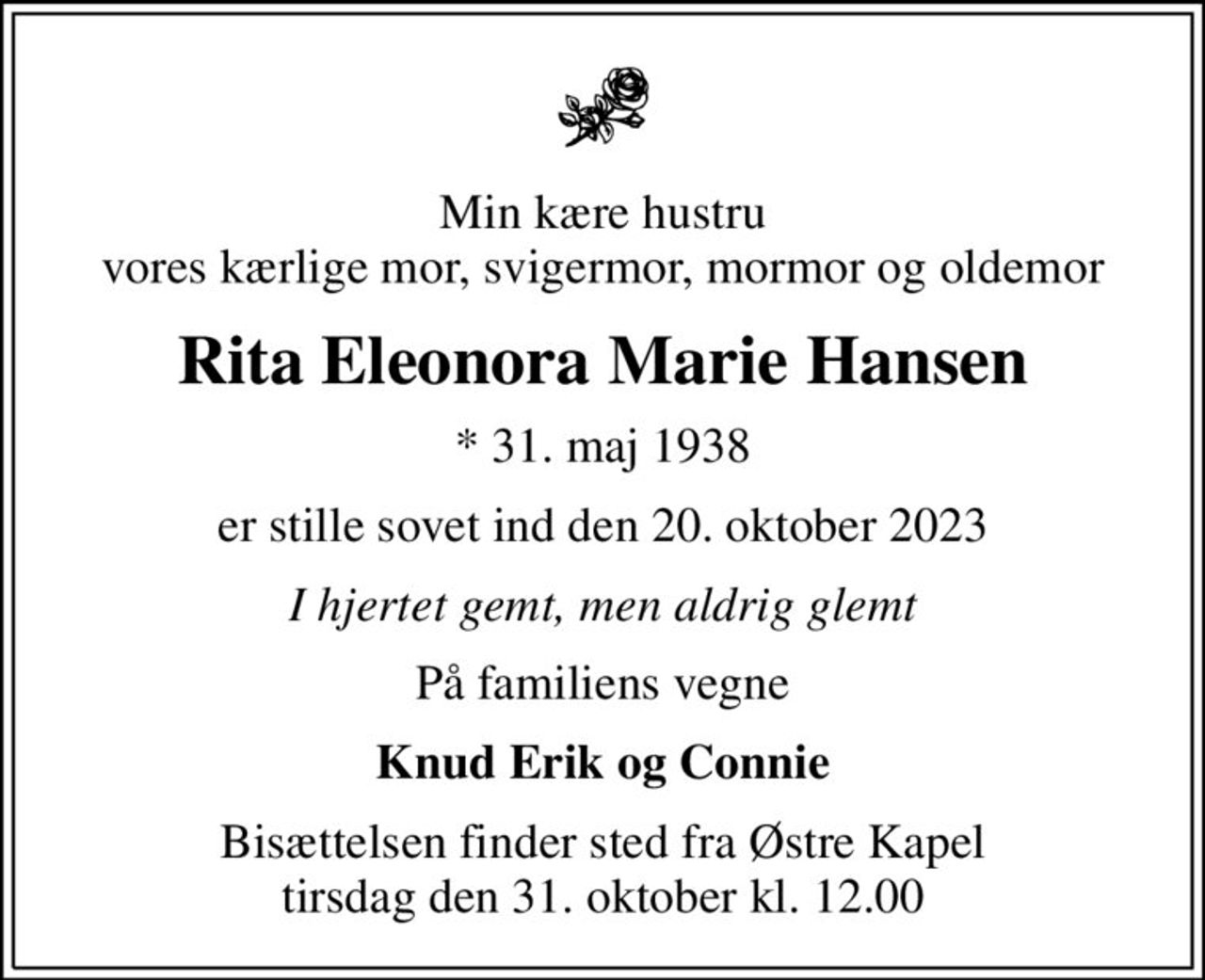 Min kære hustru vores kærlige mor, svigermor, mormor og oldemor
Rita Eleonora Marie Hansen
* 31. maj 1938
er stille sovet ind den 20. oktober 2023
I hjertet gemt, men aldrig glemt
På familiens vegne
Knud Erik og Connie
Bisættelsen finder sted fra Østre Kapel  tirsdag den 31. oktober kl. 12.00