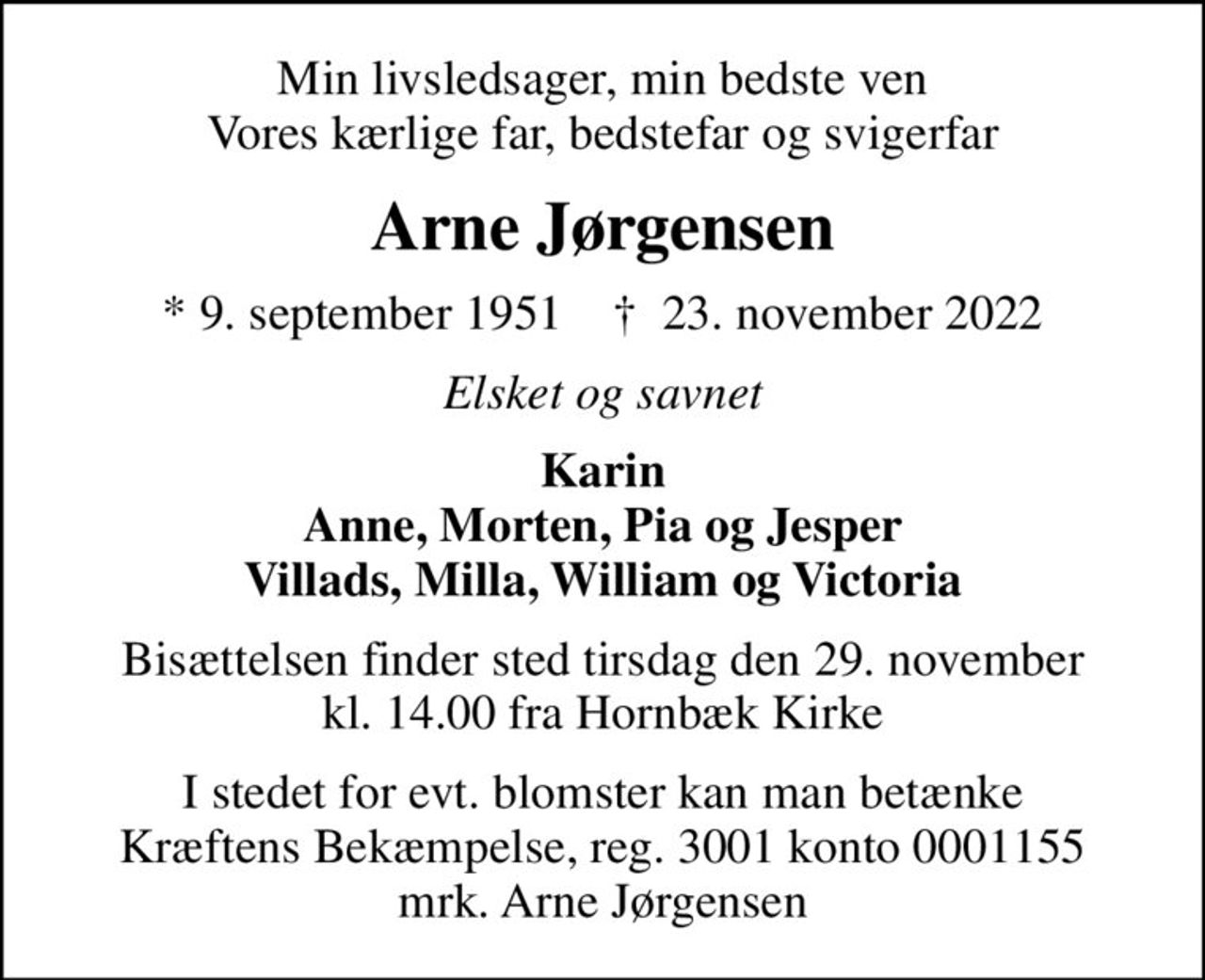 Min livsledsager, min bedste ven Vores kærlige far, bedstefar og svigerfar
Arne Jørgensen
* 9. september 1951    ✝ 23. november 2022
Elsket og savnet
Karin Anne, Morten, Pia og Jesper Villads, Milla, William og Victoria
Bisættelsen finder sted tirsdag den 29. november kl. 14.00 fra Hornbæk Kirke
I stedet for evt. blomster kan man betænke
					Kræftens Bekæmpelse reg.3001konto0001155mrk. Arne
					Jørgensen