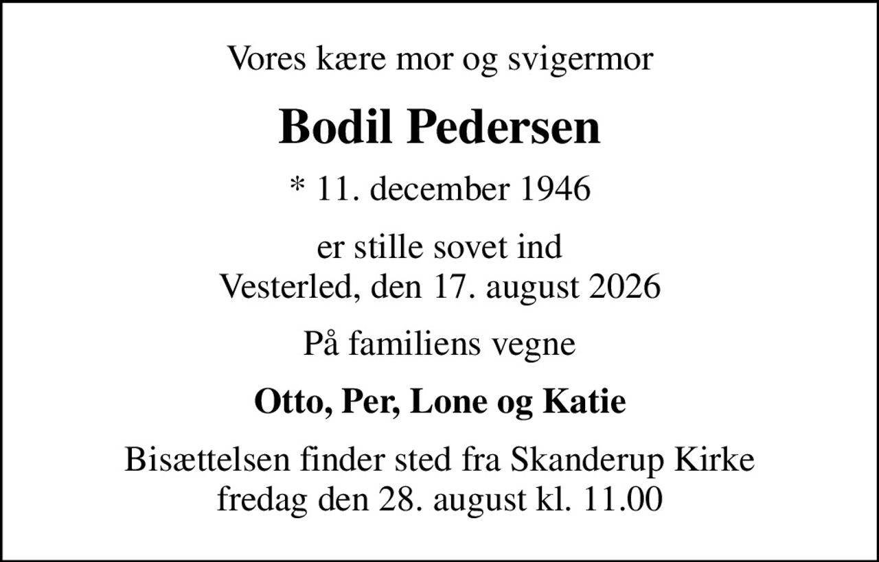 Vores kære mor og svigermor
Bodil Pedersen
* 11. december 1946
er stille sovet ind Vesterled, den 17. august 2026
På familiens vegne
Otto, Per, Lone og Katie
Bisættelsen finder sted fra Skanderup Kirke  fredag den 28. august kl. 11.00