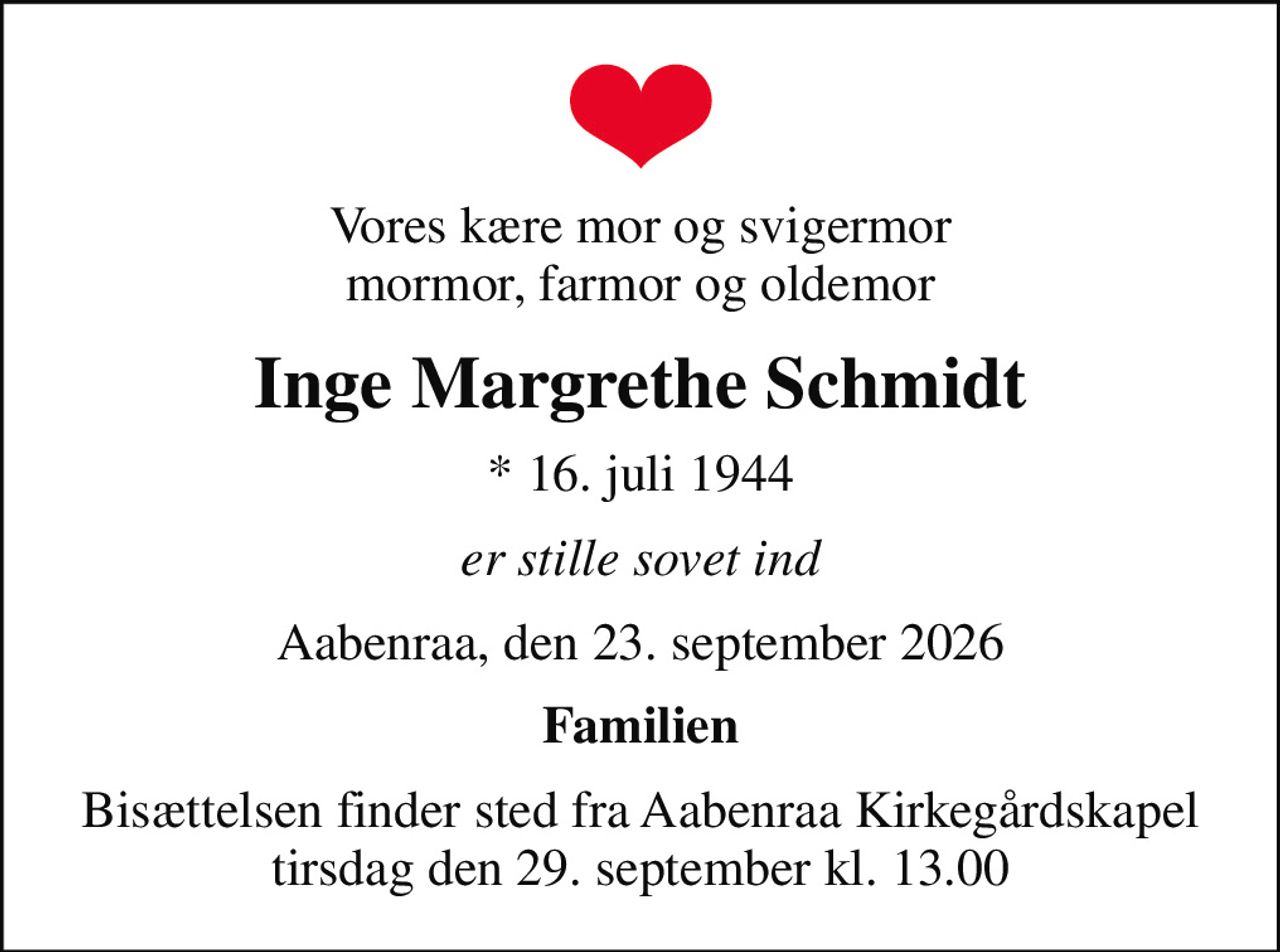 Vores kære mor og svigermor mormor, farmor og oldemor
Inge Margrethe Schmidt
* 16. juli 1944
er stille sovet ind
Aabenraa, den 23. september 2026
Familien
Bisættelsen finder sted fra Aabenraa Kirkegårdskapel  tirsdag den 29. september kl. 13.00