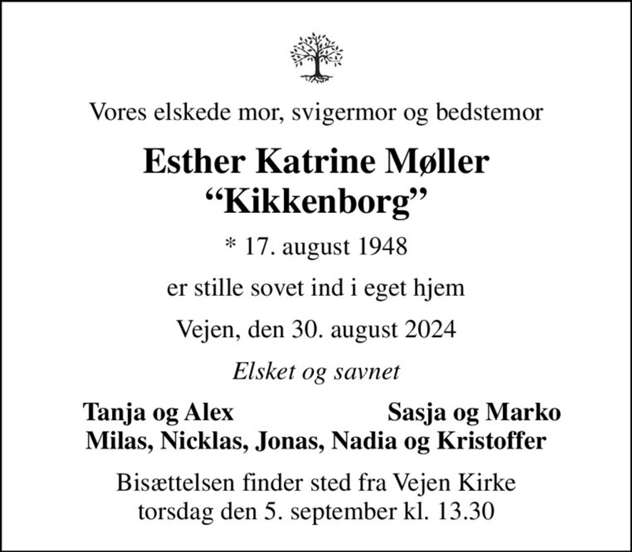 Vores elskede mor, svigermor og bedstemor
Esther Katrine Møller Kikkenborg
* 17. august 1948
er stille sovet ind i eget hjem
Vejen, den 30. august 2024
Elsket og savnet
Tanja og Alex
Sasja og Marko
Bisættelsen finder sted fra Vejen Kirke  torsdag den 5. september kl. 13.30